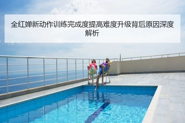 全红婵新动作训练完成度提高难度升级背后原因深度解析